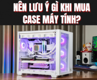 Nên lưu ý gì khi mua case máy tính? – Hướng dẫn chọn case đúng cách khi build PC
