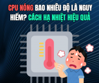 CPU nóng bao nhiêu độ là nguy hiểm? Cách hạ nhiệt hiệu quả