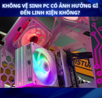 Không vệ sinh PC có ảnh hưởng gì đến linh kiện không?